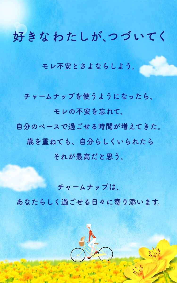 好きなわたしが、つづいてく モレ不安とさよならしよう。チャームナップを使うようになったら、モレの不安を忘れて、自分のペースで過ごせる時間が増えてきた。歳を重ねても、自分らしくいられたらそれが最高だと思う。チャームナップは、あなたらしく過ごせる日々に寄り添います。