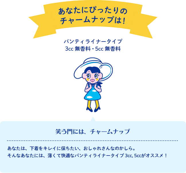 あなたにぴったりのチャームナップは！ パンティライナータイプ 3cc 無香料・5cc 無香料 笑う門には、チャームナップ あなたは、下着をキレイに保ちたい、おしゃれさんなのかしら。そんなあなたには、薄くて快適なパンティライナータイプ 3cc, 5ccがオススメ！