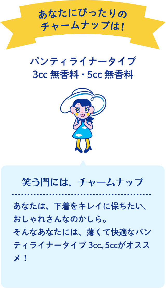あなたにぴったりのチャームナップは！ パンティライナータイプ 3cc 無香料・5cc 無香料 笑う門には、チャームナップ あなたは、下着をキレイに保ちたい、おしゃれさんなのかしら。そんなあなたには、薄くて快適なパンティライナータイプ 3cc, 5ccがオススメ！