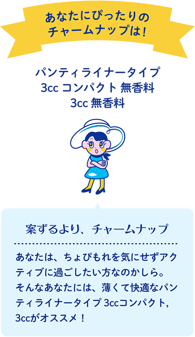 あなたにぴったりのチャームナップは！ パンティライナータイプ 3cc コンパクト 無香料・3cc 無香料 案ずるより、チャームナップ あなたは、ちょぴもれを気にせずアクティブに過ごしたい方なのかしら。そんなあなたには、薄くて快適なパンティライナータイプ 3ccコンパクト, 3ccがオススメ！