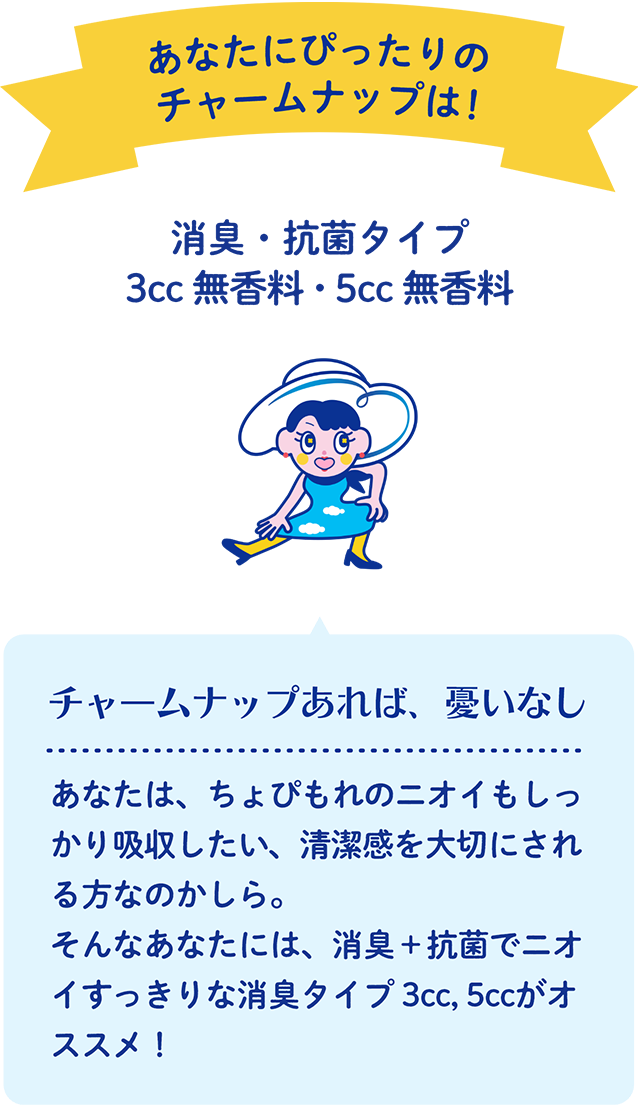 あなたにぴったりのチャームナップは！ 消臭・抗菌タイプ 3cc 無香料・5cc 無香料 チャームナップあれば、憂いなし あなたは、ちょぴもれのニオイもしっかり吸収したい、清潔感を大切にされる方なのかしら。そんなあなたには、消臭＋抗菌でニオイすっきりな消臭タイプ 3cc, 5ccがオススメ！