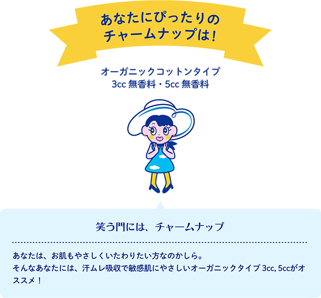 あなたにぴったりのチャームナップは！ オーガニックコットンタイプ 3cc 無香料・5cc 無香料 笑う門には、チャームナップ あなたは、お肌もやさしくいたわりたい方なのかしら。そんなあなたには、汗ムレ吸収で敏感肌にやさしいオーガニックタイプ 3cc, 5ccがオススメ！