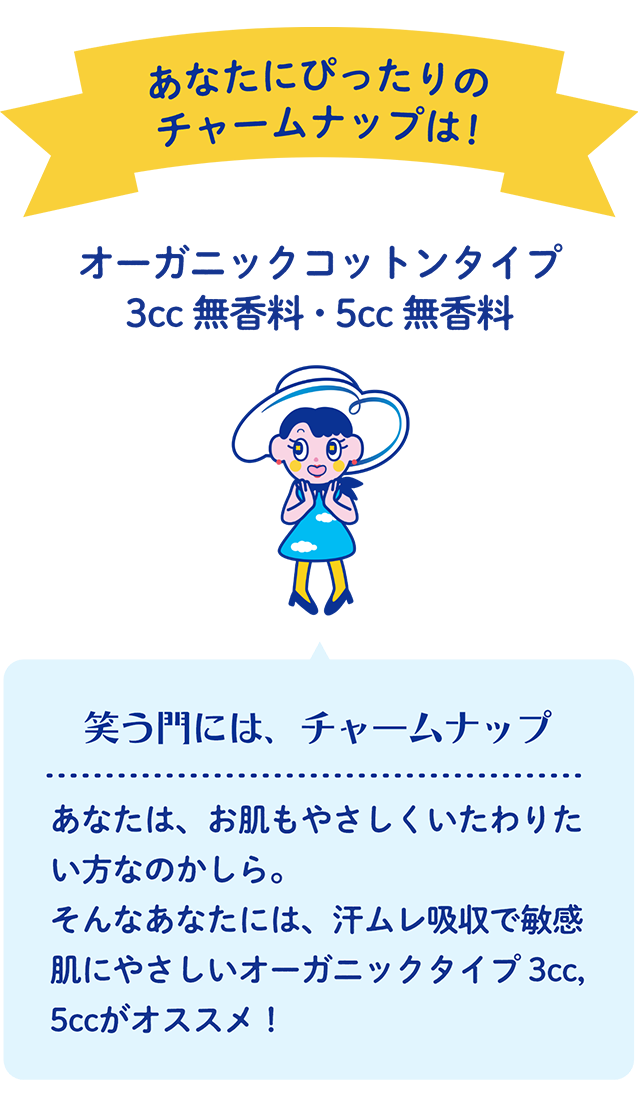 あなたにぴったりのチャームナップは！ オーガニックコットンタイプ 3cc 無香料・5cc 無香料 笑う門には、チャームナップ あなたは、お肌もやさしくいたわりたい方なのかしら。そんなあなたには、汗ムレ吸収で敏感肌にやさしいオーガニックタイプ 3cc, 5ccがオススメ！
