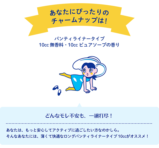 あなたにぴったりのチャームナップは！ パンティライナータイプ 10cc 無香料・10cc ピュアソープの香り どんなモレ不安も、一網打尽！ あなたは、もっと安心してアクティブに過ごしたい方なのかしら。そんなあなたには、薄くて快適なロングパンティライナータイプ 10ccがオススメ！