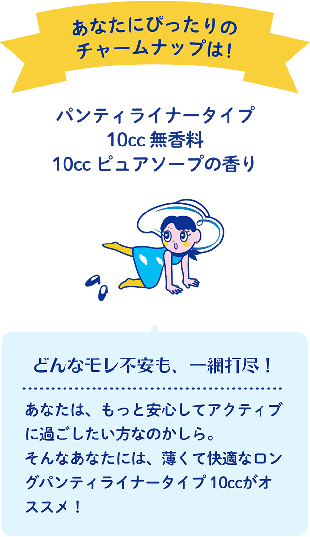 あなたにぴったりのチャームナップは！ パンティライナータイプ 10cc 無香料・10cc ピュアソープの香り どんなモレ不安も、一網打尽！ あなたは、もっと安心してアクティブに過ごしたい方なのかしら。そんなあなたには、薄くて快適なロングパンティライナータイプ 10ccがオススメ！