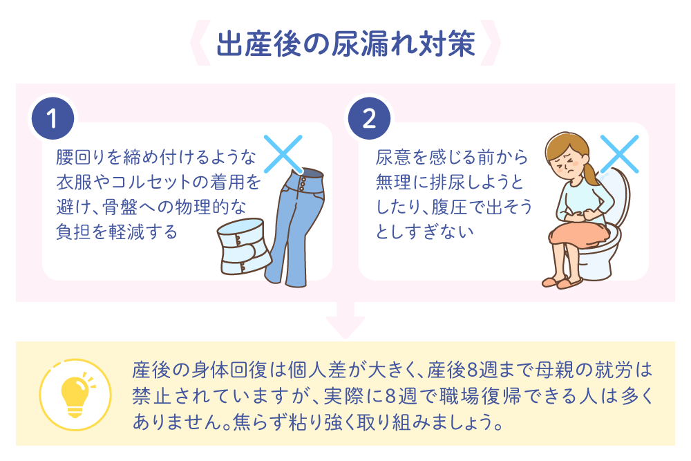 出産後の尿漏れ対策 1.腰回りを締め付けるような衣服やコルセットの着用を避け、骨盤への物理的な負担を軽減する 2.尿意を感じる前から無理に排尿しようとしたり、腹圧で出そうとしすぎない 産後の身体回復は個人差が大きく、産後8週まで母親の就労は禁止されていますが、実際に8週で職場復帰できる人は多くありません。焦らず粘り強く取り組みましょう。