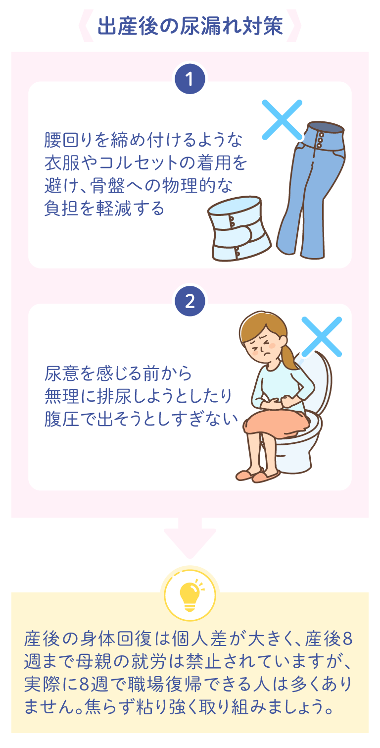 出産後の尿漏れ対策 1.腰回りを締め付けるような衣服やコルセットの着用を避け、骨盤への物理的な負担を軽減する 2.尿意を感じる前から無理に排尿しようとしたり、腹圧で出そうとしすぎない 産後の身体回復は個人差が大きく、産後8週まで母親の就労は禁止されていますが、実際に8週で職場復帰できる人は多くありません。焦らず粘り強く取り組みましょう。