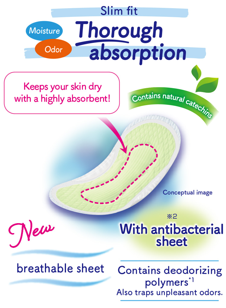 Slim fit Moisture Odor Thorough absorption Keeps your skin dry with a highly absorbent! Contains natural catechins Contains deodorizing polymers*1 Also traps unpleasant odors. breathable sheet With antibacterial sheet※2