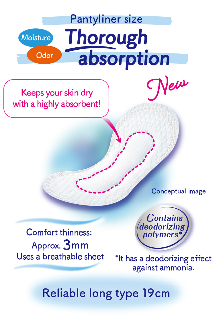 Pantyliner size Moisture Odor Thorough absorption Keeps your skin dry with a highly absorbent! Contains deodorizing polymers* *It has a deodorizing effect against ammonia. Comfort thinness: Approx. 3mm Uses a breathable sheet Reliable long type 19cm