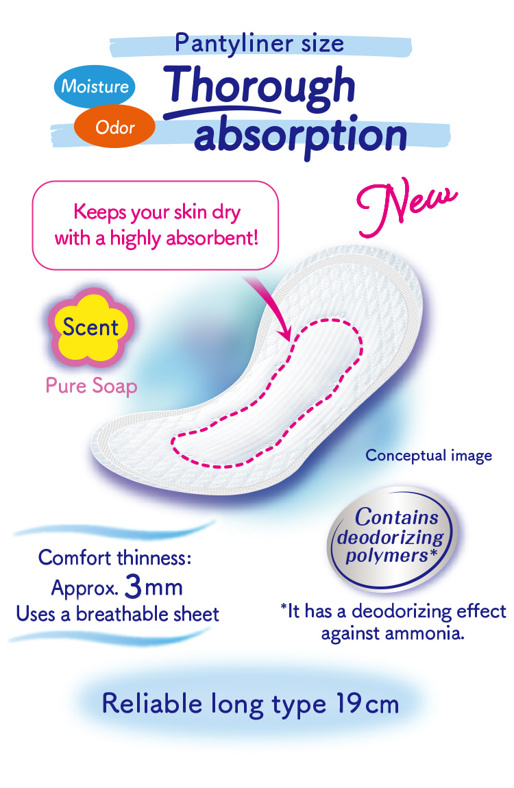 Pantyliner size Moisture Odor Thorough absorption Keeps your skin dry with a highly absorbent! Contains deodorizing polymers* *It has a deodorizing effect against ammonia. Comfort thinness: Approx. 3mm Uses a breathable sheet Reliable long type 19cm Scent Pure Soap