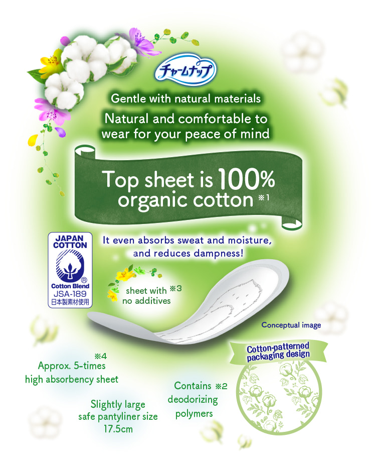 チャームナップ Gentle with natural materials Natural and comfortable to wear for your peace of mind Top sheet is 100% organic cotton※1 It even absorbs sweat and moisture, and reduces dampness! Contains deodorizing polymers※2 sheet with no additives※3 Approx. 5-times high absorbency sheet※4 Slightly large safe pantyliner size 17.5cm