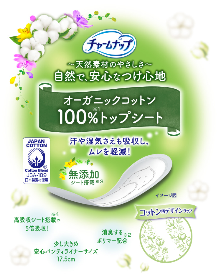 チャームナップ 天然素材のやさしさ 自然で、安心なつけ心地 オーガニックコットン100%トップシート※1 汗や湿気さえも吸収し、ムレを軽減！ 消臭するポリマー配合※2 無添加シート搭載※3 高吸収シート搭載で5倍吸収！※4 少し大きめ安心パンティライナーサイズ 17.5cm