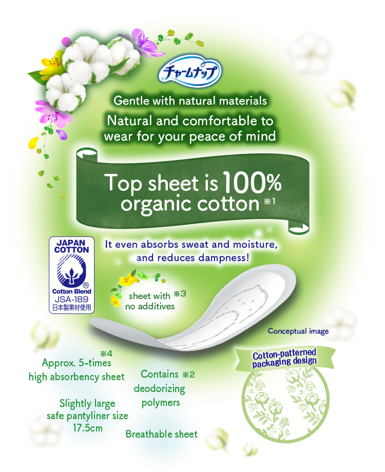 チャームナップ Gentle with natural materials Natural and comfortable to wear for your peace of mind Top sheet is 100% organic cotton※1 It even absorbs sweat and moisture, and reduces dampness! Contains deodorizing polymers※2 sheet with no additives※3 Approx. 5-times high absorbency sheet※4 Breathable sheet Slightly large safe pantyliner size 17.5cm