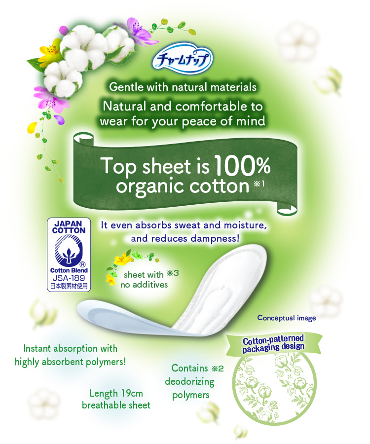 チャームナップ Gentle with natural materials Natural and comfortable to wear for your peace of mind Top sheet is 100% organic cotton※1 It even absorbs sweat and moisture, and reduces dampness! Instant absorption with highly absorbent polymers! Contains deodorizing polymers※2 sheet with no additives※3 Length 19cm breathable sheet