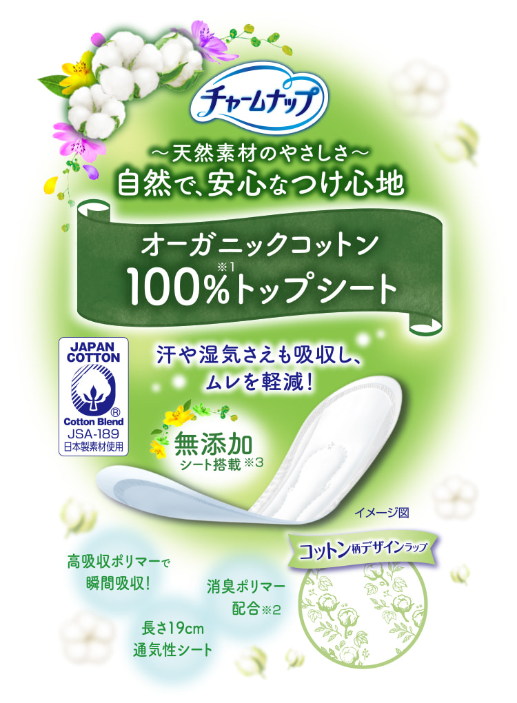 チャームナップ 天然素材のやさしさ 自然で、安心なつけ心地 オーガニックコットン100%トップシート※1 汗や湿気さえも吸収し、ムレを軽減！ 高吸収ポリマーで瞬間吸収！ 消臭ポリマー配合※2 無添加シート搭載※3 長さ19cm通気性シート