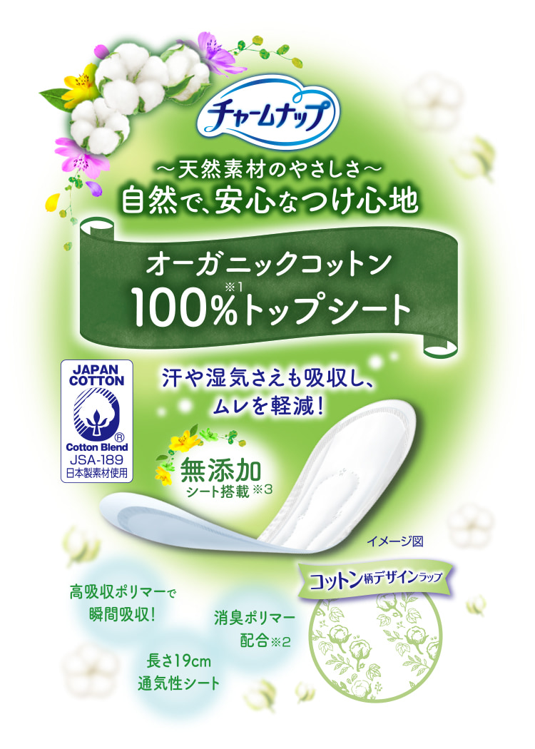チャームナップ 天然素材のやさしさ 自然で、安心なつけ心地 オーガニックコットン100%トップシート※1 汗や湿気さえも吸収し、ムレを軽減！ 高吸収ポリマーで瞬間吸収！ 消臭ポリマー配合※2 無添加シート搭載※3 長さ19cm通気性シート