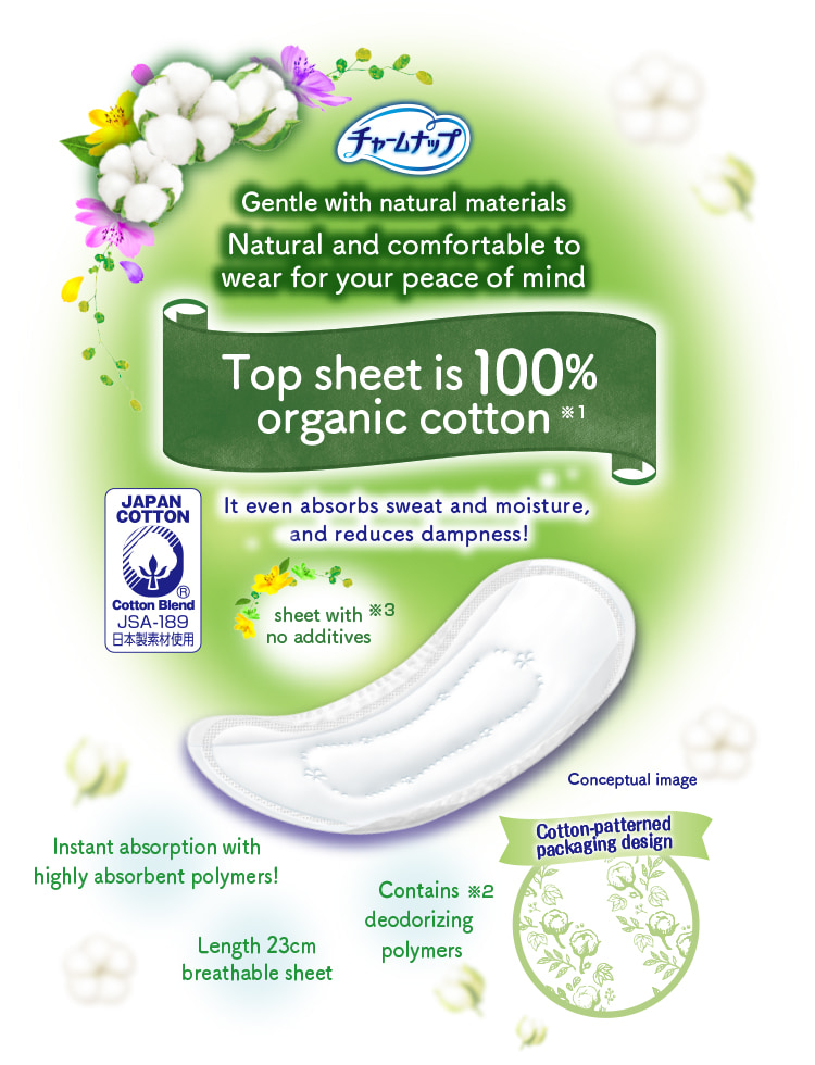 チャームナップ Gentle with natural materials Natural and comfortable to wear for your peace of mind Top sheet is 100% organic cotton※1 It even absorbs sweat and moisture, and reduces dampness! Instant absorption with highly absorbent polymers! Contains deodorizing polymers※2 sheet with no additives※3 Length 23cm breathable sheet