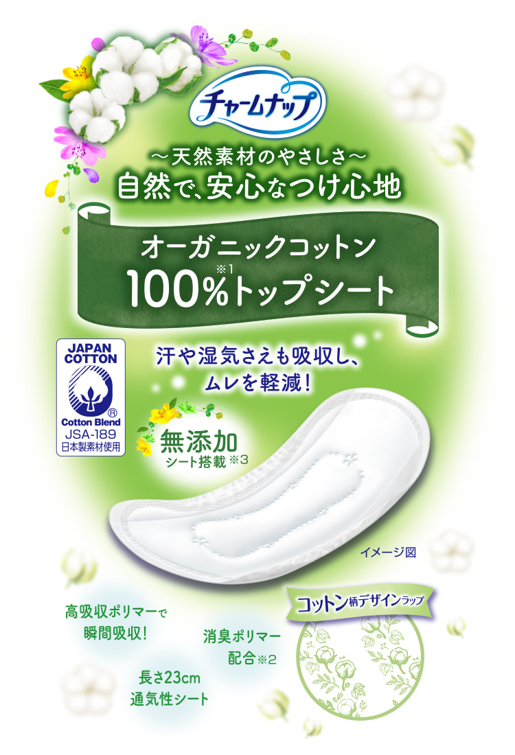 チャームナップ 天然素材のやさしさ 自然で、安心なつけ心地 オーガニックコットン100%トップシート※1 汗や湿気さえも吸収し、ムレを軽減！ 高吸収ポリマーで瞬間吸収！ 消臭ポリマー配合※2 無添加シート搭載※3 長さ23cm通気性シート