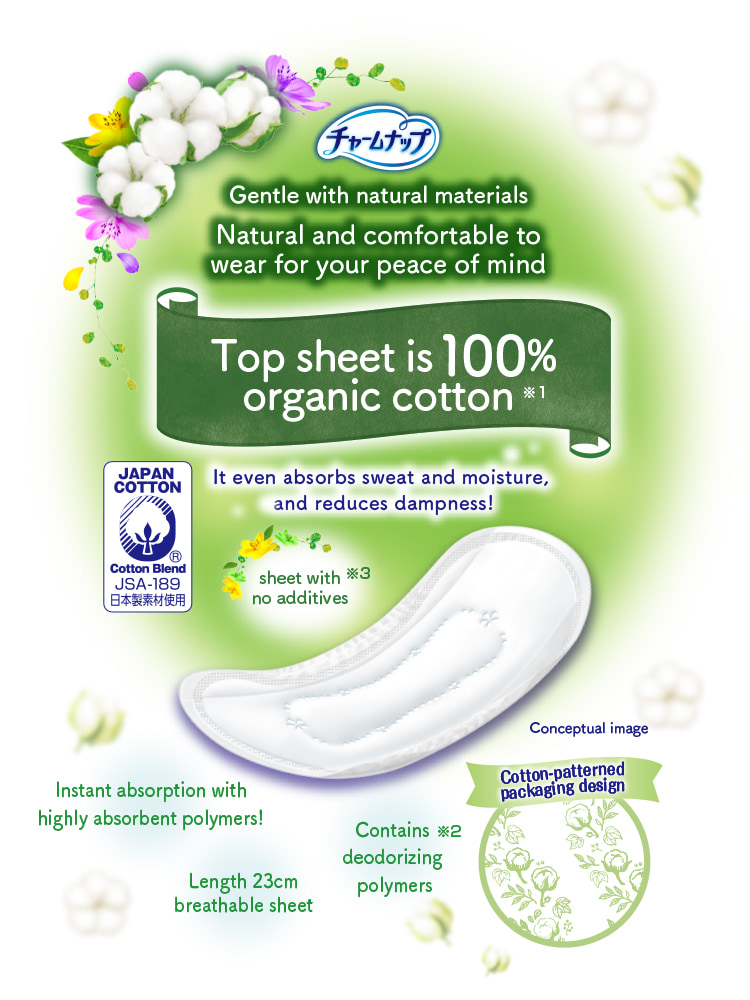 チャームナップ Gentle with natural materials Natural and comfortable to wear for your peace of mind Top sheet is 100% organic cotton※1 It even absorbs sweat and moisture, and reduces dampness! Instant absorption with highly absorbent polymers! Contains deodorizing polymers※2 sheet with no additives※3 Length 23cm breathable sheet