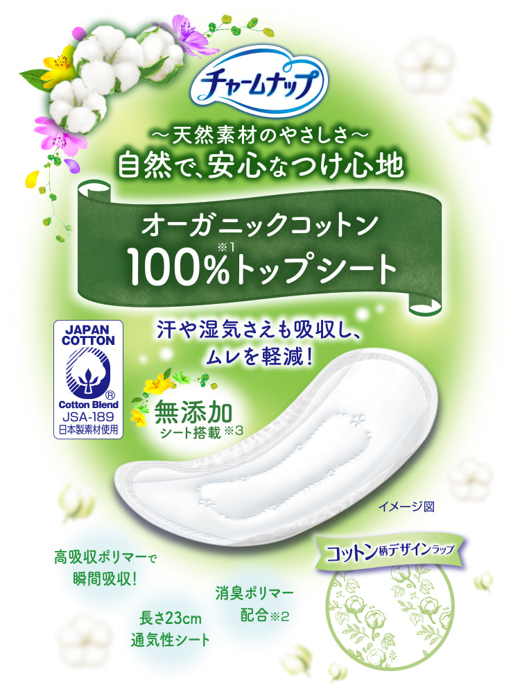 チャームナップ 天然素材のやさしさ 自然で、安心なつけ心地 オーガニックコットン100%トップシート※1 汗や湿気さえも吸収し、ムレを軽減！ 高吸収ポリマーで瞬間吸収！ 消臭ポリマー配合※2 無添加シート搭載※3 長さ23cm通気性シート